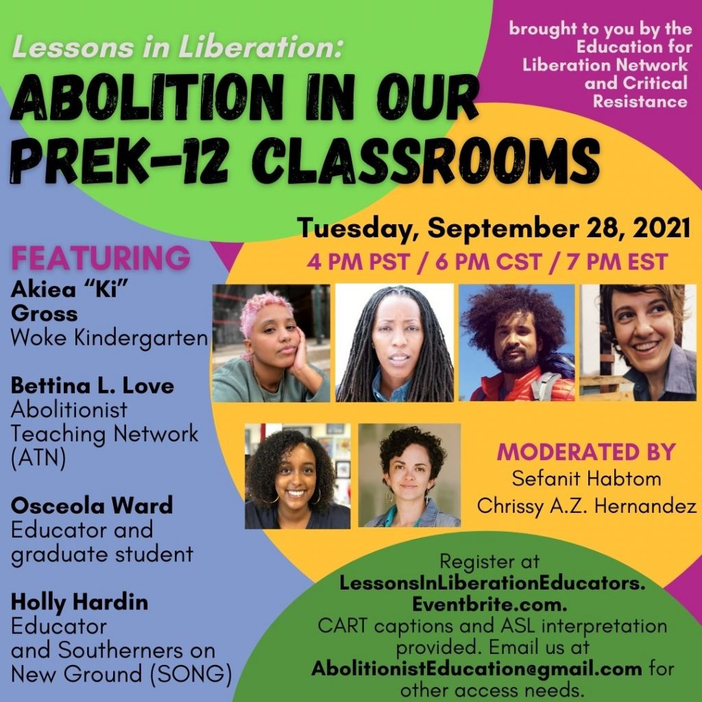 The background of this image is magenta and lavender, with a bright green circle at the top, a yellow circle in the center and green circle towards the bottom. The flyer reads, "Lessons in Liberation: Abolition in our PreK-12 Classrooms,Tuesday, September 28, 2021, 4 PM PST / 6 PM CST / 7 PM EST. FEATURING Akiea "Ki" Gross, Woke Kindergarten; Bettina L. Love, Abolitionist Teaching Network (ATN); Osceola Ward, Educator and Graduate student; Holly Hardin, Educator and Southerners on New Ground (SONG)." Images of the 4 panelists are to the right of this text. Below these images is text that reads, 'Moderated by Sefanit Habtom and Chrissy A.Z. Hernandez" as well as the moderators' photos. Below this is text that reads, 'Register at LessonsInLiberationEducators.Eventbrite.com. CART captions and ASL interpretation provided. Email AbolitionistEducation@gmail.com for accessibility.' The top right corner reads "Brought to you by the Education for Liberation Network and Critical Resistance.' @edliberation, @CriticalResistance, @AKpressdistro, @freemindsfreepeople, #LessonsInLiberation, #AbolitionEducation