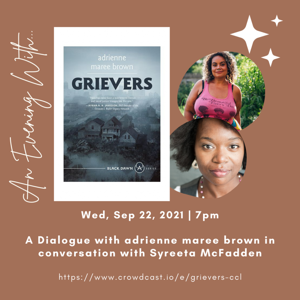 [IMAGE DESCRIPTION: Graphic features the cover of Grievers depicting a house with the city of Detroit in the background. To the left of the cover reads, “An evening with…” To the right of the cover is two circle headshots of adrienne and Syreeta. Text below the images reads: Wed, Sep 22, 2021 | 7pm A dialogue with adrienne maree brown in conversation with Syreeta McFadden Https://www.crowdcast.io/e/grievers-ccl]