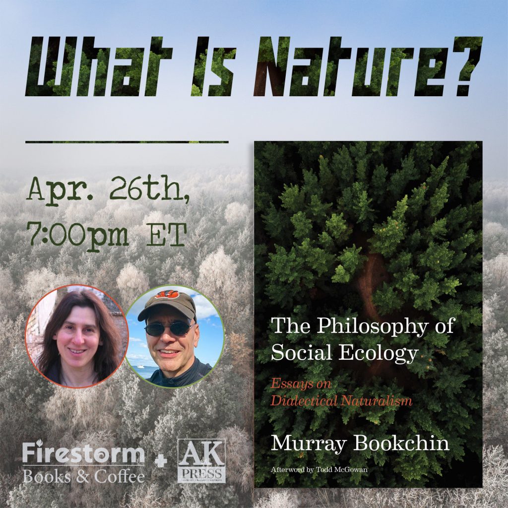 ID: Graphic features the cover of The Philosophy of Social Ecology: Essays on Dialectical Naturalism by Murray Bookchin, featuring an afterword by Todd McGowan. To the left of the cover features two headshots of both Debbie Bookchin and Todd McGowan. Text reads, “What is Nature? April 26th 7:00pm ET” with Firestorm Books & Coffee and AK Press logos at the bottom of the graphic