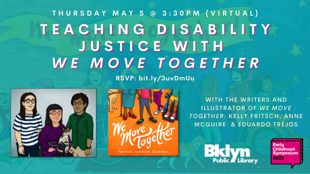 ID: Background features illustrations from We Move Together depicting children walking together. Graphic features a discussion bubble with the text, "Early Childhood Symposium 2022" inside the box. On the top left reads, "Bklyn Public Library" Text reads, "Thurs. May 5 @ 3:30pm (Virtual) Teaching Disability Justice with We Move Together with the writers and illustrator of We Move Together Kelly Fritsch, Anne McGuire, & Eduardo Trejos RSVP: bit.ly/3uvDmUu" Graphic features an illustration of the writers and illustrator. On the far right is a person with dark brown skin, short brown hair, glasses, wearing a green shirt and khakis. In the middle the person has light brown skin and dark brown hair with bangs, red glasses, holding a cat in their lap and using a mobility device. On the far left the person is wearing a striped blue and white shirt and has fair skin. They have long brown hair and are wearing glasses. To the right of that illustration is the cover featuring a group of 4 people. To the far left is the feet of a service dog, a person with brown skin wearing red heels holding a cane, a person with dark skin in the center wearing shorts and a pink shirt, a person with white skin wearing striped pants and shoes, and a person with dark skin in a motorized chair wearing striped socks and shoes.