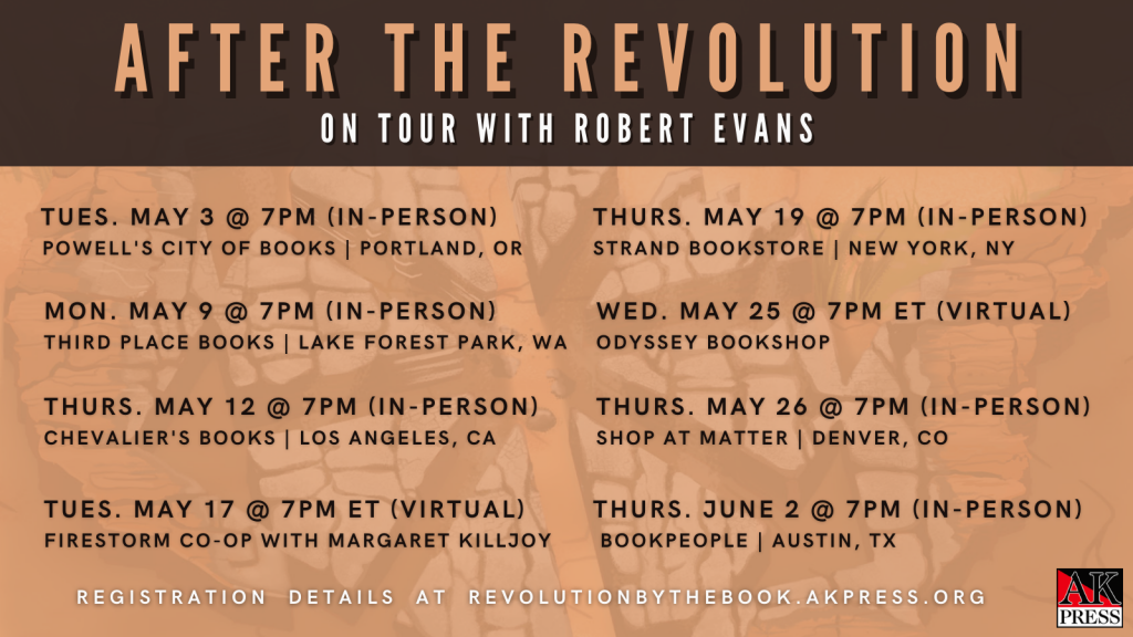 ID: Graphic reads, "After The Revolution On Tour With Robert Evans Tues. May 3 @ 7PM (In-Person) Powell's City of Books | Portland, OR Mon. May 9 @ 7PM (In-Person) Third Place Books | Lake Forest Park, WA Thurs. May 12 @ 7PM (In-Person) Chevalier's Books | Los Angeles, CA Tues. May 17 @ 7PM ET (Virtual) Firestorm Co-op with Margaret Killjoy Thurs. May 19 @ 7PM (In-Person) Strand Bookstore | New York, NY Wed. May 25 @ 7PM ET (Virtual) Odyssey Bookshop Thurs. May 26 @ 7PM (In-Person) Shop at MATTER | Denver, CO Thurs. June 2 @ 7PM (In-Person) BookPeople | Austin, TX Registration Details at revolutionbythebook.org"