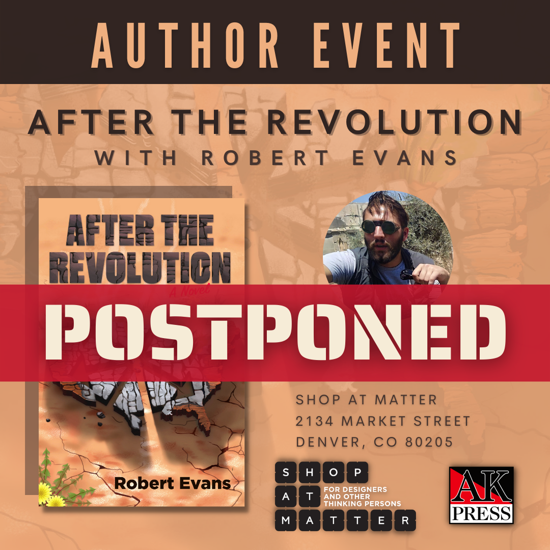ID: Graphic features the front cover of After the Revolution, depicting the united states separated by a chaos star, cracked, and burnt in the desert. Text on the cover reads, “After the Revolution: A Novel by Robert Evans” Next to the cover is a headshot of Robert Evans and the logos of AK Press and Shop at MATTER Text on the graphic reads, “Author Event After the Revolution with Robert Evans Shop at Matter 2134 Market Street Denver, CO 80205. Across the graphic is a red banner that reads, "Postponed."