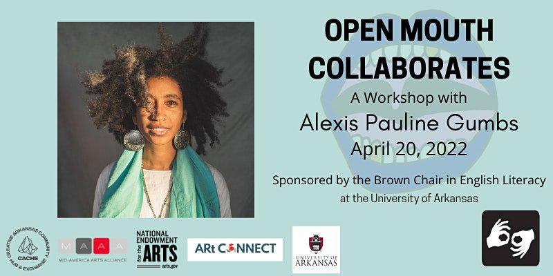 The poet is wearing white and wrapped in turquoise. The wind activates her wild majestic hair. Author photo appears next to the words "Open Mouth Collaborates A Workshop With Alexis Pauline Gumbs April 20, 22 Sponsored by the Brown Chair in English Literacy at the University of Arkansas" on a light blue background. The Open Mouth logo—an outline drawing of a mouth with big lips that are wide open to show the teeth and tongue—is behind the text. Logos for our sponsors also appear. The presence of ASL interpretation is indicated by the interpreting hands logo.