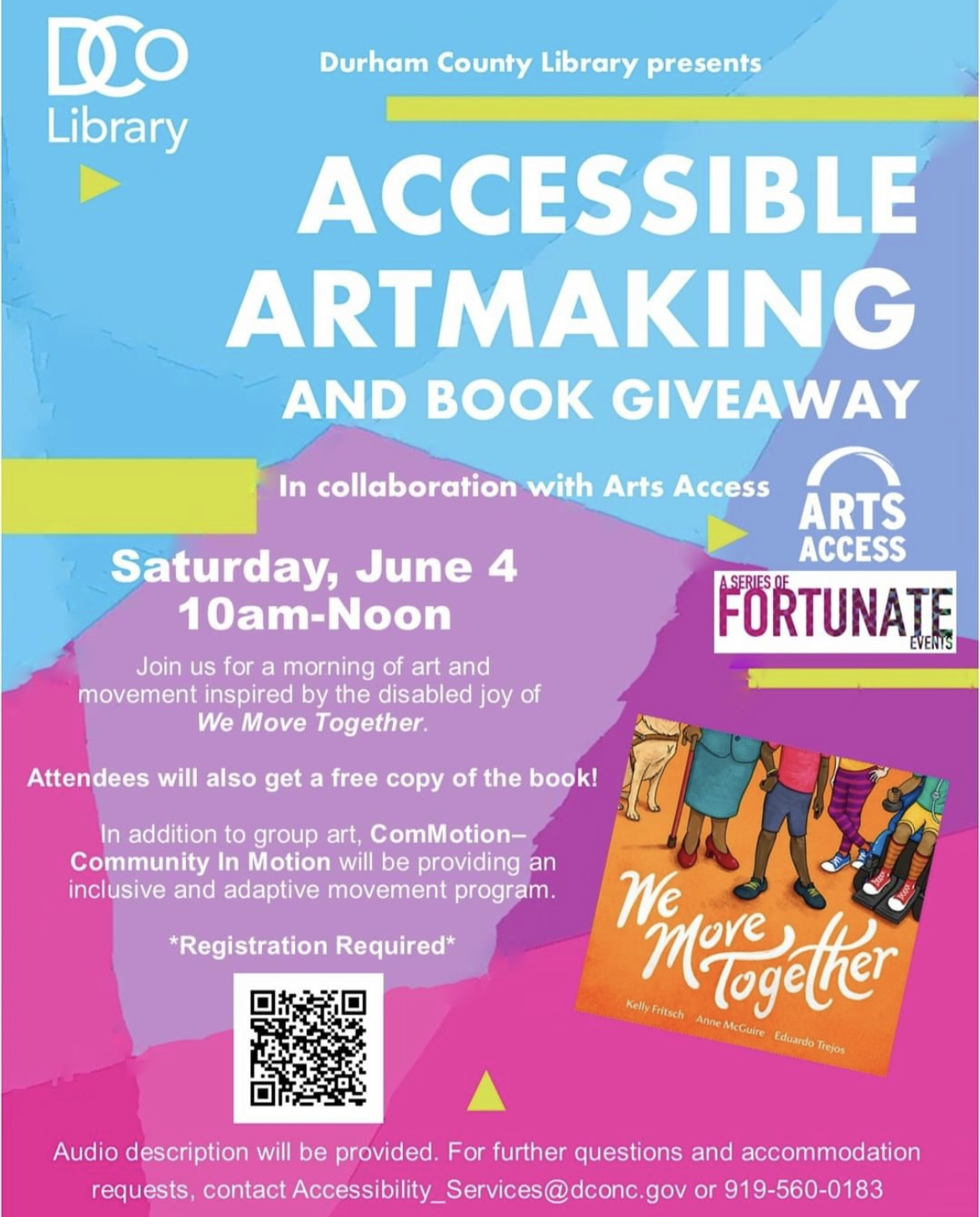 ID: Text on graphic reads, “Durham County Library Presents Accessible Artmaking and Book Giveaway in collaboration with Arts Access. Saturday, June 4 10am-Noon. Join us for a morning of art and movement inspired by the disabled joy of We Move Together. Attendees will also get a free copy of the book! In addition to group art, ComMotion—Community in Motion will be providing an inclusive and adaptive movement program. *Registration Required. Audio description will be provided. For further questions and accommodation requests, contact Accessibility_Services@dconc.gov or (919) 560-0183