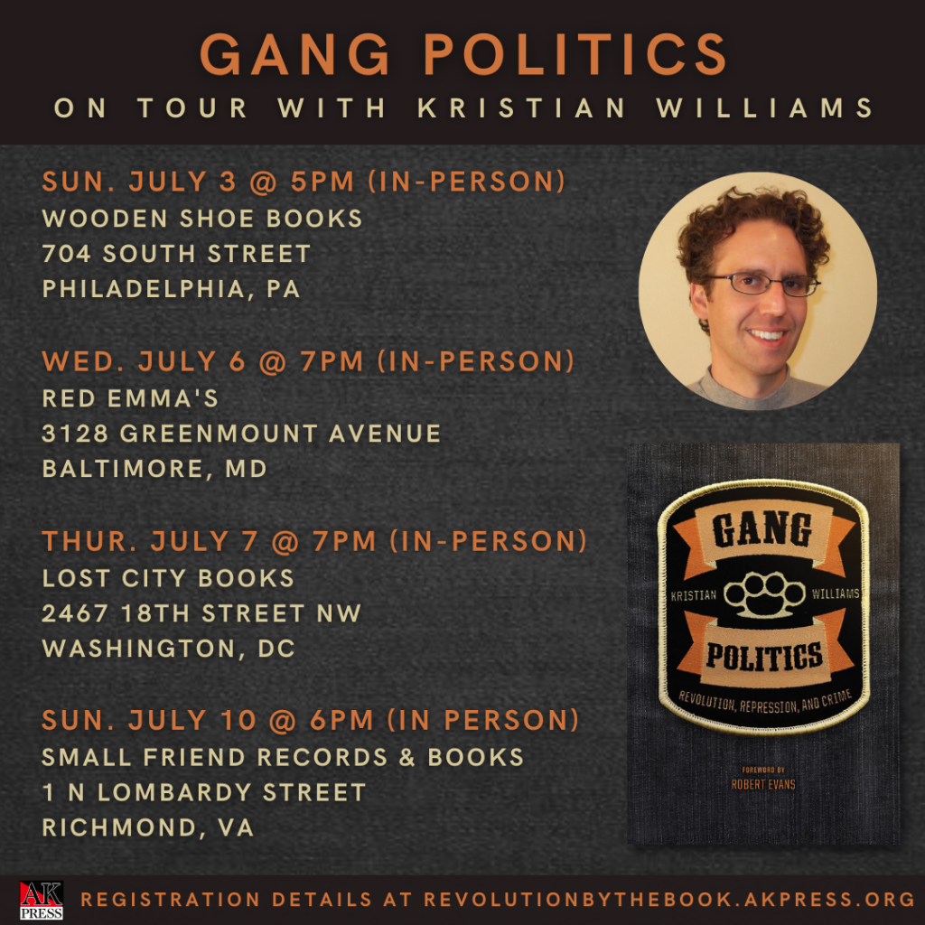 ID: Graphic features the front cover of Gang Politics: Revolution, Repression, and Crime and a head shot of Kristian Williams reads, "Gang Politics On Tour with Kristian Williams Sun. July 3 @5PM (In-Person) Wooden Shoe Books 704 South Street Philadelphia, PA Wed. July 6 @ 7PM (In-Person) Red Emma's 3128 Greenmount AvenueBaltimore, MD Thur. July 7 @ 7PM (In-Person) Lost City Books 2467 18th Street NW Washington, DC Sun. July 10 @ 6PM (In-Person) Small Friend Records & Books 1 N Lombardy Street Richmond, VA Registration Details at revolutionbythebook.akpress.org”