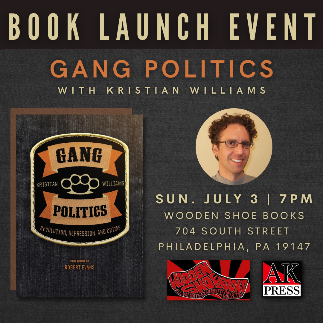ID: Graphic features the front cover of Gang Politics: Revolution, Repression, and Crime and a headshot of Kristian Williams. Graphic reads, “Book Launch Event Gang Politics with Kristian Williams Sun. July 3rd | 7PM Wooden Shoe Books 704 South Street Philadelphia, PA 19147 ” At the bottom is the logo for Wooden Shoe Books and AK Press.