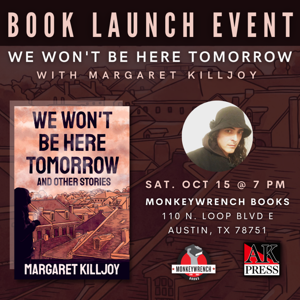 ID: Text reads, “Book launch event We Won’t Be Here Tomorrow with Margaret Killjoy Sat. Oct 15 @ 7PM Monkeywrench Book 110 N. Loop Blvd E Austin, TX 78751” Graphic features the front cover of We Won’t Be Here Tomorrow and Other Stories, a headshot of Margaret and the logos for Monkeywrench Books and AK Press.