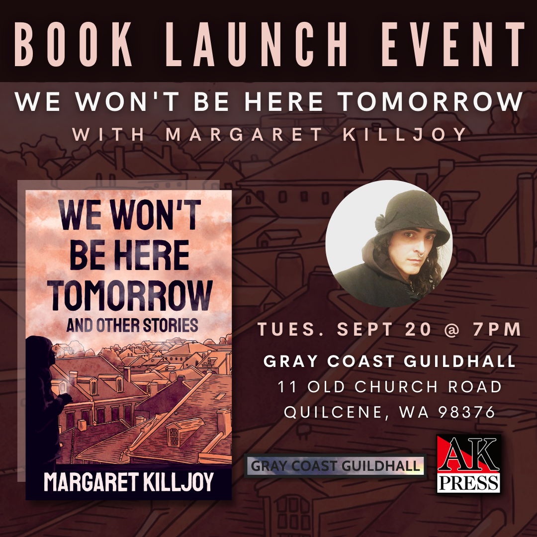 ID: Text reads, “Book launch event We Won’t Be Here Tomorrow with Margaret Killjoy. Tues. Sept 20 @ 7PM Gray Coast Guildhall 11 Old Church Road Quilcene, WA 98376” Graphic features the front cover of We Won’t Be Here Tomorrow and Other Stories, a headshot of Margaret, and the logos for Gray Coast Guildhall and AK Press.