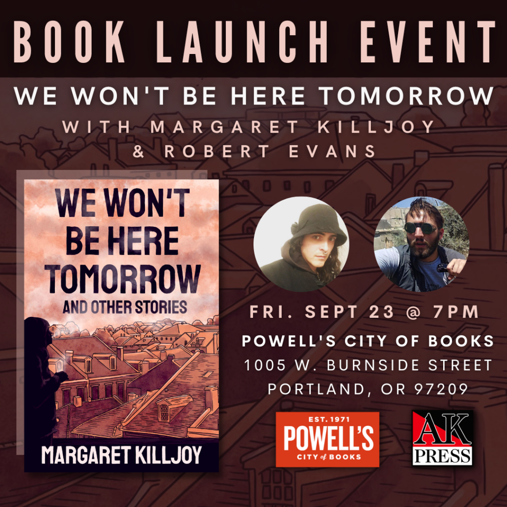 ID: Text reads, “Book launch event We Won’t Be Here Tomorrow with Margaret Killjoy and Robert Evans Sept 23 @ 7PM Powell’s City of books 1005 W. Burnside Street Portland, OR. Graphic features the front cover of We Won’t Be Here Tomorrow and Other Stories, two headshots of Margaret and Robert, and the logos for Powell’s and AK Press.